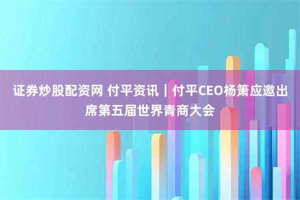 证券炒股配资网 付平资讯｜付平CEO杨箫应邀出席第五届世界青商大会