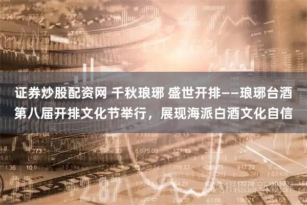 证券炒股配资网 千秋琅琊 盛世开排——琅琊台酒第八届开排文化节举行，展现海派白酒文化自信