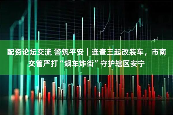 配资论坛交流 警筑平安｜连查三起改装车，市南交管严打“飙车炸街”守护辖区安宁