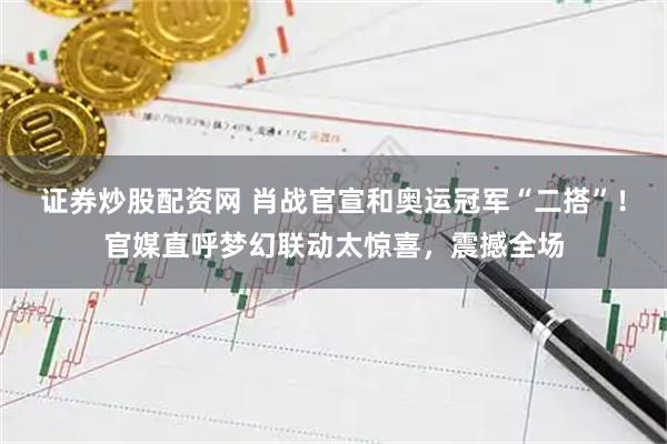 证券炒股配资网 肖战官宣和奥运冠军“二搭”！官媒直呼梦幻联动太惊喜，震撼全场