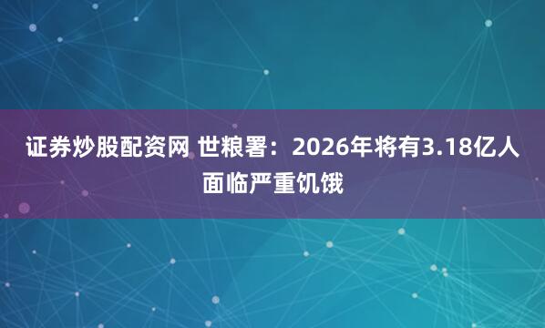 证券炒股配资网 世粮署：2026年将有3.18亿人面临严重饥饿