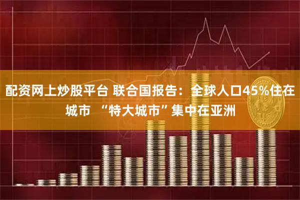 配资网上炒股平台 联合国报告：全球人口45%住在城市  “特大城市”集中在亚洲