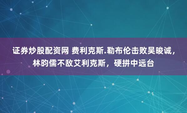 证券炒股配资网 费利克斯.勒布伦击败吴晙诚，林昀儒不敌艾利克斯，硬拼中远台