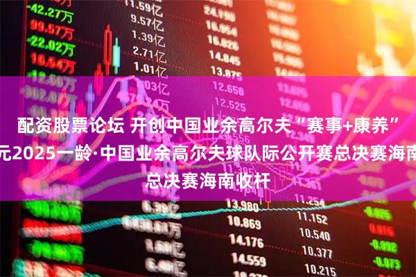 配资股票论坛 开创中国业余高尔夫“赛事+康养”新纪元2025一龄·中国业余高尔夫球队际公开赛总决赛海南收杆