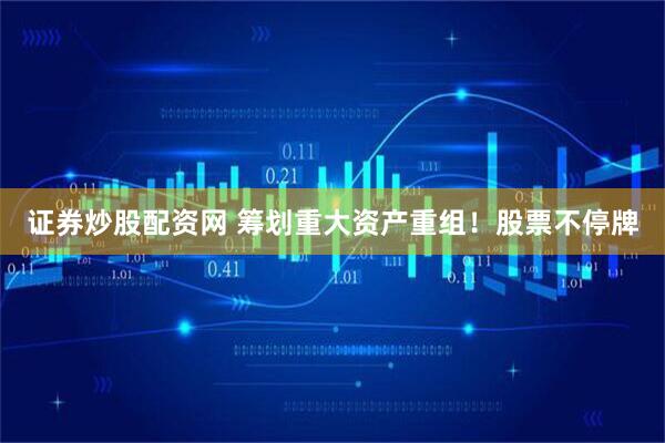 证券炒股配资网 筹划重大资产重组！股票不停牌