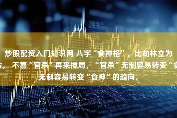 炒股配资入门知识网 八字“食神格”，比劫林立为坐享其成之命， 不喜“官杀”再来搅局，“官杀”无制容易转变“食神”的趋向。