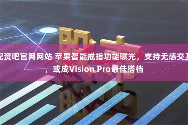 配资吧官网网站 苹果智能戒指功能曝光，支持无感交互，或成Vision Pro最佳搭档