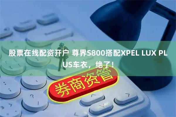 股票在线配资开户 尊界S800搭配XPEL LUX PLUS车衣，绝了！