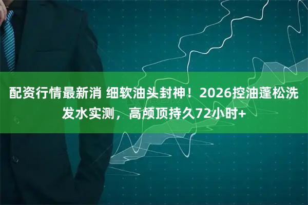 配资行情最新消 细软油头封神！2026控油蓬松洗发水实测，高颅顶持久72小时+