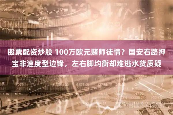股票配资炒股 100万欧元赌师徒情？国安右路押宝非速度型边锋，左右脚均衡却难逃水货质疑