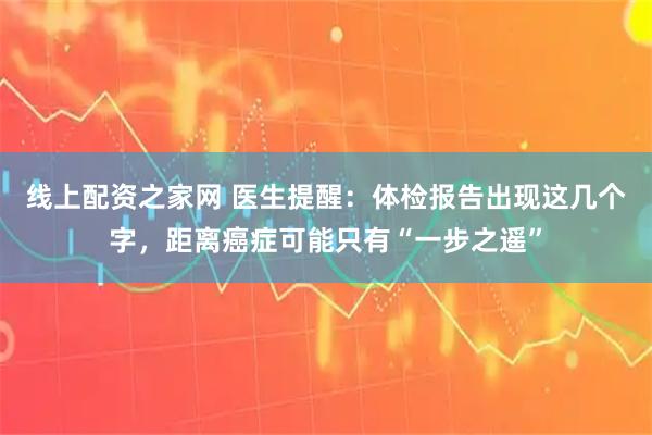 线上配资之家网 医生提醒：体检报告出现这几个字，距离癌症可能只有“一步之遥”