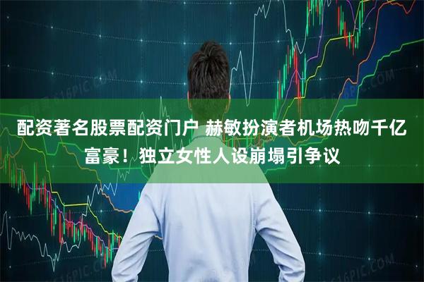 配资著名股票配资门户 赫敏扮演者机场热吻千亿富豪!独立女性人设崩塌引争议