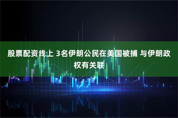 股票配资线上 3名伊朗公民在美国被捕 与伊朗政权有关联