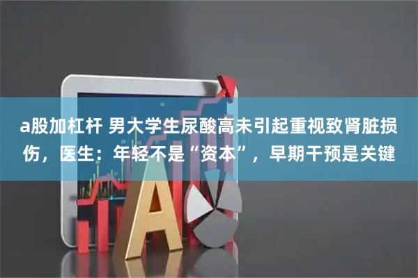 a股加杠杆 男大学生尿酸高未引起重视致肾脏损伤，医生：年轻不是“资本”，早期干预是关键