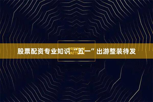 股票配资专业知识 “五一”出游整装待发