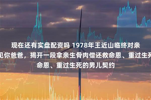现在还有实盘配资吗 1978年王近山临终对亲生女儿说想见你爸爸，揭开一段拿亲生骨肉偿还救命恩、重过生死的男儿契约