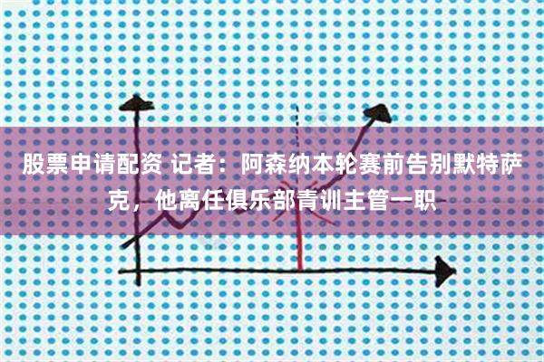 股票申请配资 记者：阿森纳本轮赛前告别默特萨克，他离任俱乐部青训主管一职