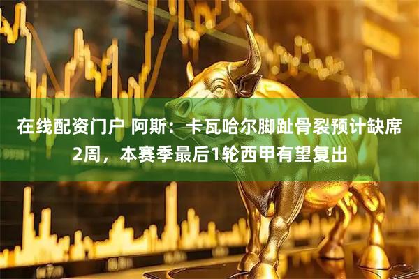 在线配资门户 阿斯：卡瓦哈尔脚趾骨裂预计缺席2周，本赛季最后1轮西甲有望复出
