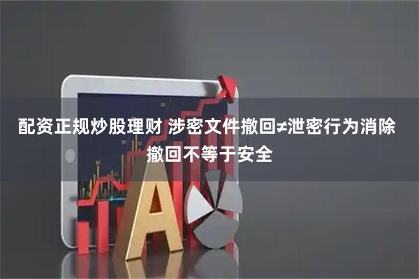 配资正规炒股理财 涉密文件撤回≠泄密行为消除 撤回不等于安全