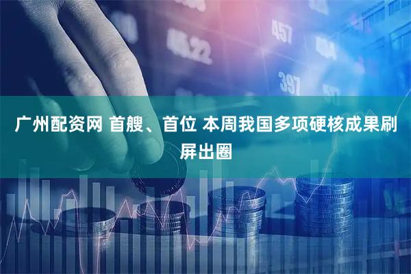 广州配资网 首艘、首位 本周我国多项硬核成果刷屏出圈