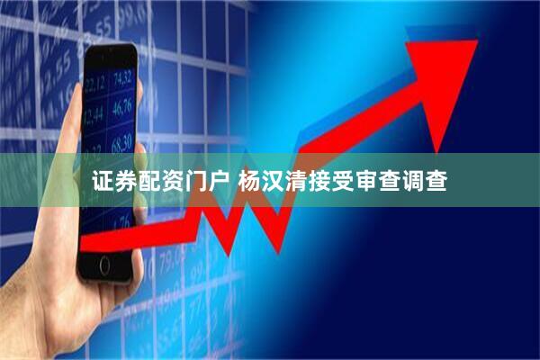 证券配资门户 杨汉清接受审查调查