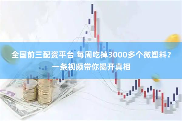 全国前三配资平台 每周吃掉3000多个微塑料？一条视频带你揭开真相