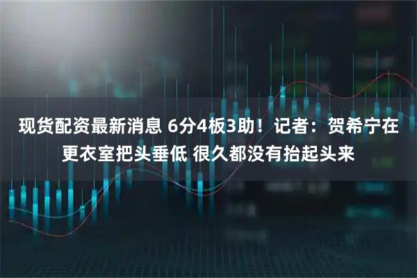 现货配资最新消息 6分4板3助！记者：贺希宁在更衣室把头垂低 很久都没有抬起头来