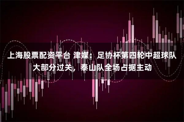 上海股票配资平台 津媒：足协杯第四轮中超球队大部分过关，泰山队全场占据主动