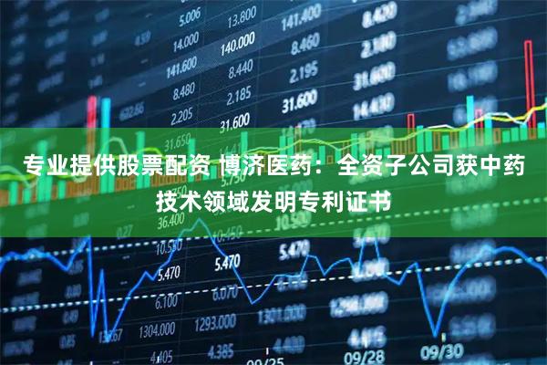 专业提供股票配资 博济医药：全资子公司获中药技术领域发明专利证书