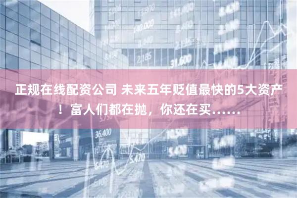 正规在线配资公司 未来五年贬值最快的5大资产！富人们都在抛，你还在买……