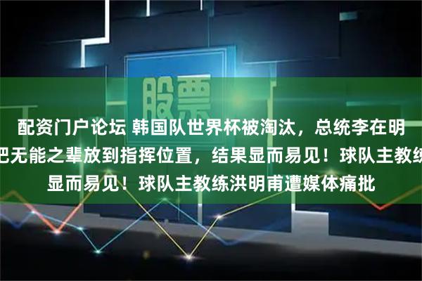 配资门户论坛 韩国队世界杯被淘汰，总统李在明致歉：结果荒唐，把无能之辈放到指挥位置，结果显而易见！球队主教练洪明甫遭媒体痛批