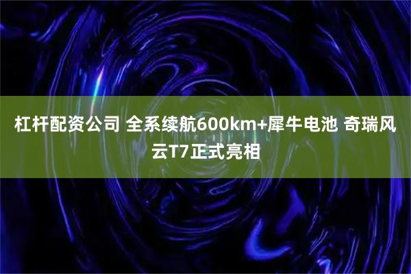 杠杆配资公司 全系续航600km+犀牛电池 奇瑞风云T7正式亮相