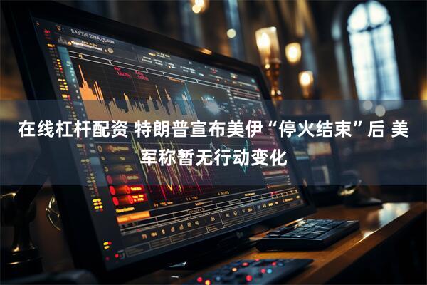 在线杠杆配资 特朗普宣布美伊“停火结束”后 美军称暂无行动变化