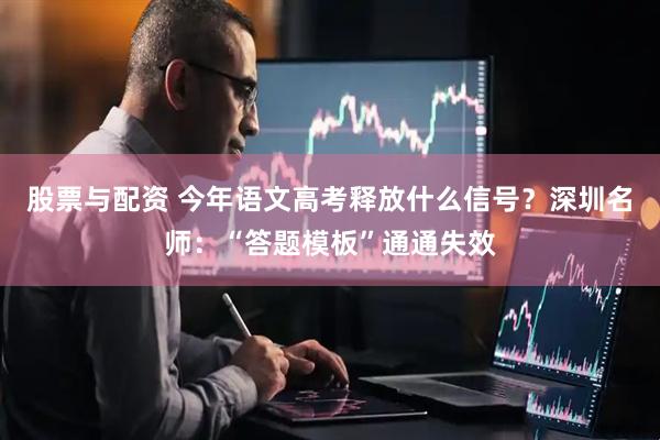 股票与配资 今年语文高考释放什么信号？深圳名师：“答题模板”通通失效