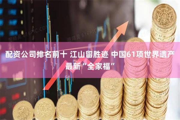配资公司排名前十 江山留胜迹 中国61项世界遗产最新“全家福”