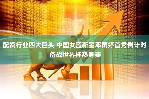 配资行业四大巨头 中国女篮新星邓雨婷首秀倒计时 备战世界杯热身赛