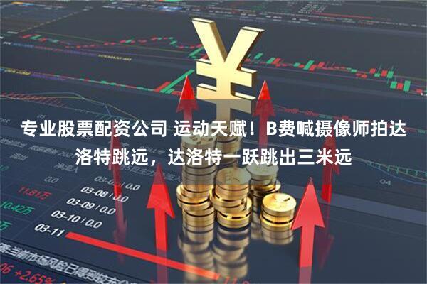 专业股票配资公司 运动天赋！B费喊摄像师拍达洛特跳远，达洛特一跃跳出三米远