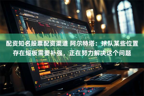 配资知名股票配资渠道 阿尔特塔：球队某些位置存在短板需要补强，正在努力解决这个问题