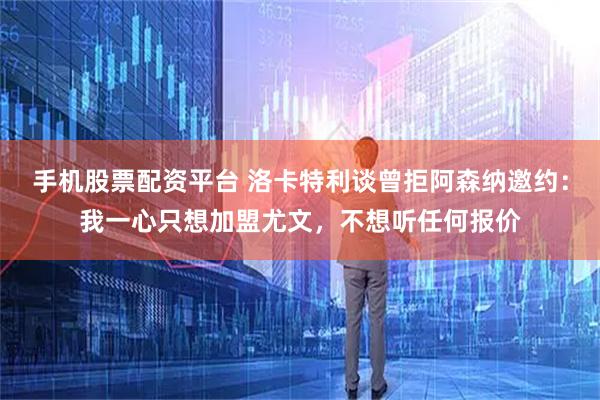 手机股票配资平台 洛卡特利谈曾拒阿森纳邀约：我一心只想加盟尤文，不想听任何报价