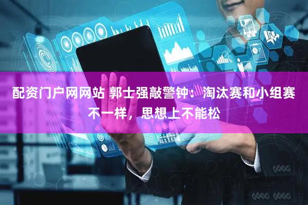 配资门户网网站 郭士强敲警钟:淘汰赛和小组赛不一样,思想上不能松