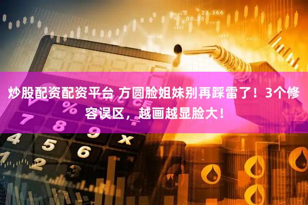 炒股配资配资平台 方圆脸姐妹别再踩雷了！3个修容误区，越画越显脸大！